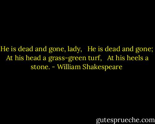He is dead and gone, lady, <br /> He is dead and gone; <br />At his head a grass-green turf, <br /> At his heels a stone. - William Shakespeare