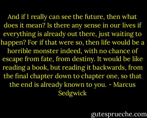And if I really can see the future, then what does it mean? Is there any sense in our lives if everything is already out there, just waiting to happen? For if that were so, then life would be a horrible monster indeed, with no chance of escape from fate, from destiny. It would be like reading a book, but reading it backwards, from the final chapter down to chapter one, so that the end is already known to you. - Marcus Sedgwick