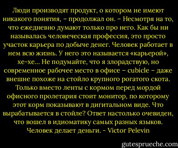 Люди производят продукт, о котором не имеют никакого понятия, – продолжал он. – Несмотря на то, что ежедневно думают только про него. Как бы ни называлась человеческая профессия, это просто участок карьера по добыче денег. Человек работает в нем всю жизнь. У него это называется «карьерой», хе-хе… Не подумайте, что я злорадствую, но современное рабочее место в офисе – cubicle – даже внешне похоже на стойло крупного рогатого скота. Только вместо ленты с кормом перед мордой офисного пролетария стоит монитор, по которому этот корм показывают в дигитальном виде. Что вырабатывается в стойле? Ответ настолько очевиден, что вошел в идиоматику самых разных языков. Человек делает деньги. - Victor Pelevin