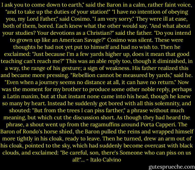 I ask you to come down to earth," said the Baron in a calm, rather faint voice, "and to take up the duties of your station!"<br />"I have no intention of obeying you, my Lord Father," said Cosimo. "I am very sorry."<br />They were ill at ease, both of them, bored. Each knew what the other would say. "And what about your studies? Your devotions as a Christian?" said the father. "Do you intend to grown up like an American Savage?"<br />Cosimo was silent. These were thoughts he had not yet put to himself and had no wish to. Then he exclaimed: "Just because I'm a few yards higher up, does it mean that good teaching can't reach me?"<br />This was an able reply too, though it diminished, in a way, the range of his gesture; a sign of weakness.<br />His father realized this and became more pressing. "Rebellion cannot be measured by yards," said he. "Even when a journey seems no distance at all, it can have no return."<br />Now was the moment for my brother to produce some other noble reply, perhaps a Latin maxim, but at that instant none came into his head, though he knew so many by heart. Instead he suddenly got bored with all this solemnity, and shouted: "But from the trees I can piss farther," a phrase without much meaning, but which cut the discussion short.<br />As though they had heard the phrase, a shout went up from the ragamuffins around Porta Capperi. The Baron of Rondo's horse shied, the Baron pulled the reins and wrapped himself more tightly in his cloak, ready to leave. Then he turned, drew an arm out of his cloak, pointed to the sky, which had suddenly become overcast with black clouds, and exclaimed: "Be careful, son, there's Someone who can piss on us all!"... - Italo Calvino