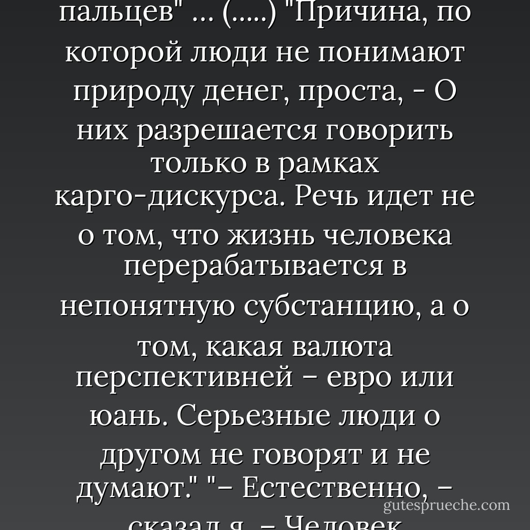 Человек думает, что добывает деньги для себя. Но в действительности он добывает их из себя. Жизнь устроена так, что он может получить немного денег в личное пользование только в том случае, если произведет значительно больше для кого-то другого. А все, что он добывает для себя, имеет свойство странным образом просачиваться между пальцев" … (.....) "Причина, по которой люди не понимают природу денег, проста, - О них разрешается говорить только в рамках карго-дискурса. Речь идет не о том, что жизнь человека перерабатывается в непонятную субстанцию, а о том, какая валюта перспективней – евро или юань. Серьезные люди о другом не говорят и не думают."<br />"– Естественно, – сказал я. – Человек стремится к деньгам, потому что иначе он умрет с голоду. Так уж жизнь устроена.<br /><br />– Слова правильные, – согласился Энлиль. – Но я бы чуть поменял их порядок. Тогда изменится акцент.<br /><br />– А как надо?<br /><br />– Жизнь устроена таким образом, что человек умрет с голоду, если станет стремиться к чему-то кроме денег.  - Victor Pelevin
