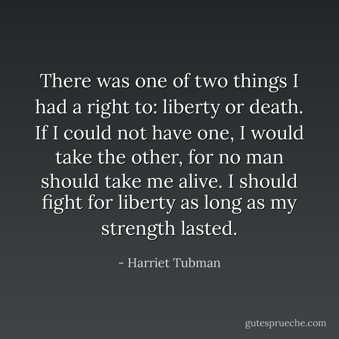 There was one of two things I had a right to: liberty or death. If I could not have one, I would take the other, for no man should take me alive. I should fight for liberty as long as my strength lasted. - Harriet Tubman