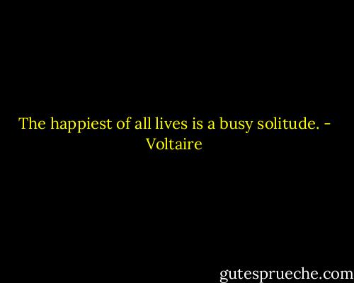 The happiest of all lives is a busy solitude. - Voltaire