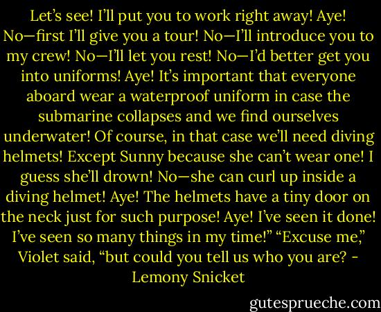 Let’s see! I’ll put you to work right away! Aye! No—first I’ll give you a tour! No—I’ll introduce you to my crew! No—I’ll let you rest! No—I’d better get you into uniforms! Aye! It’s important that everyone aboard wear a waterproof uniform in case the submarine collapses and we find ourselves underwater! Of course, in that case we’ll need diving helmets! Except Sunny because she can’t wear one! I guess she’ll drown! No—she can curl up inside a diving helmet! Aye! The helmets have a tiny door on the neck just for such purpose! Aye! I’ve seen it done! I’ve seen so many things in my time!”<br />“Excuse me,” Violet said, “but could you tell us who you are? - Lemony Snicket