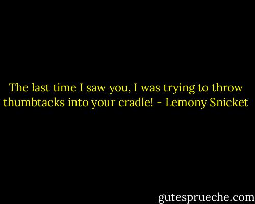 The last time I saw you, I was trying to throw thumbtacks into your cradle! - Lemony Snicket