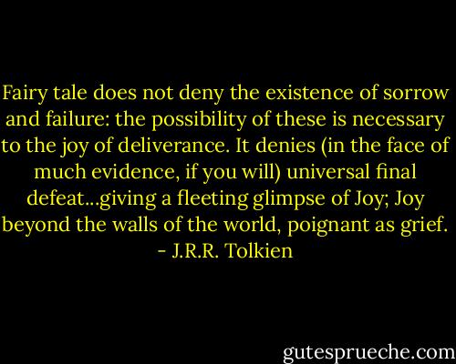 Fairy tale does not deny the existence of sorrow and failure: the possibility of these is necessary to the joy of deliverance. It denies (in the face of much evidence, if you will) universal final defeat...giving a fleeting glimpse of Joy; Joy beyond the walls of the world, poignant as grief. - J.R.R. Tolkien