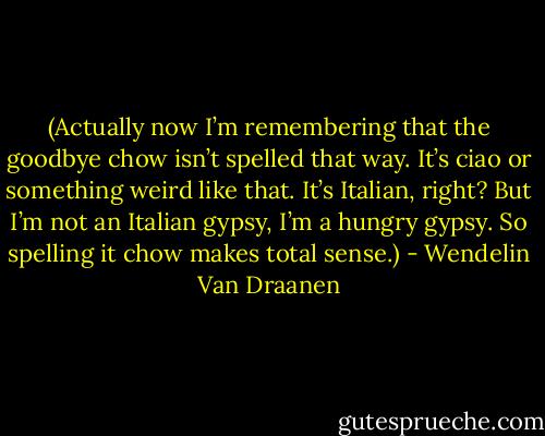 (Actually now I’m remembering that the goodbye chow isn’t spelled that way. It’s ciao or something weird like that. It’s Italian, right? But I’m not an Italian gypsy, I’m a hungry gypsy. So spelling it chow makes total sense.) - Wendelin Van Draanen