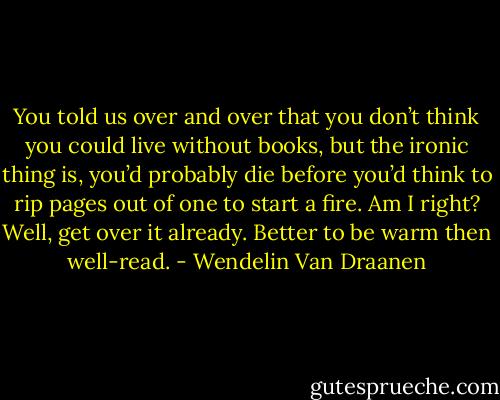 You told us over and over that you don’t think you could live without books, but the ironic thing is, you’d probably die before you’d think to rip pages out of one to start a fire. Am I right?<br />Well, get over it already. Better to be warm then well-read. - Wendelin Van Draanen