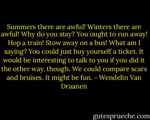 Summers there are awful! Winters there are awful! Why do you stay? You ought to run away! Hop a train! Stow away on a bus!<br />What am I saying? You could just buy yourself a ticket.<br />It would be interesting to talk to you if you did it the other way, though.<br />We could compare scars and bruises.<br />It might be fun. - Wendelin Van Draanen