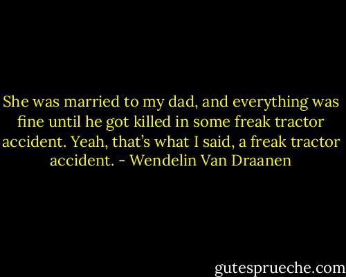 She was married to my dad, and everything was fine until he got killed in some freak tractor accident.<br />Yeah, that’s what I said, a freak tractor accident. - Wendelin Van Draanen