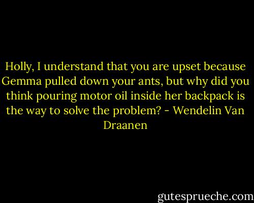Holly, I understand that you are upset because Gemma pulled down your ants, but why did you think pouring motor oil inside her backpack is the way to solve the problem? - Wendelin Van Draanen