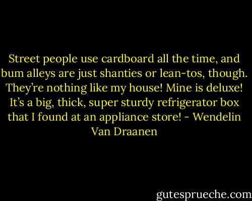 Street people use cardboard all the time, and bum alleys are just shanties or lean-tos, though. They’re nothing like my house! Mine is deluxe! It’s a big, thick, super sturdy refrigerator box that I found at an appliance store! - Wendelin Van Draanen