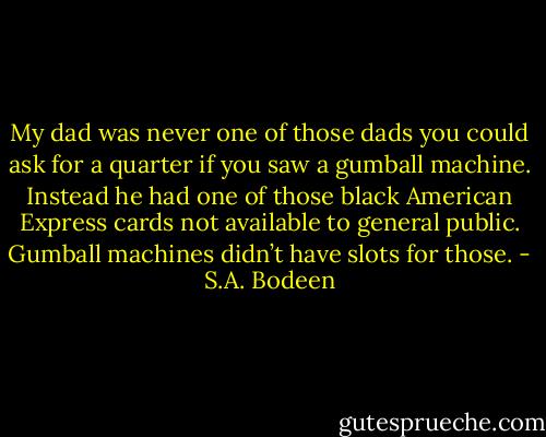 My dad was never one of those dads you could ask for a quarter if you saw a gumball machine. Instead he had one of those black American Express cards not available to general public. Gumball machines didn’t have slots for those. - S.A. Bodeen