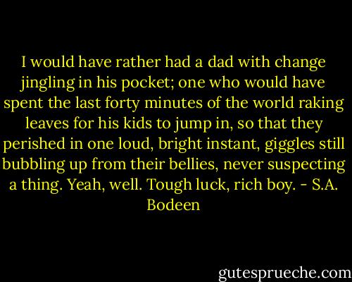 I would have rather had a dad with change jingling in his pocket; one who would have spent the last forty minutes of the world raking leaves for his kids to jump in, so that they perished in one loud, bright instant, giggles still bubbling up from their bellies, never suspecting a thing.<br />Yeah, well. Tough luck, rich boy. - S.A. Bodeen