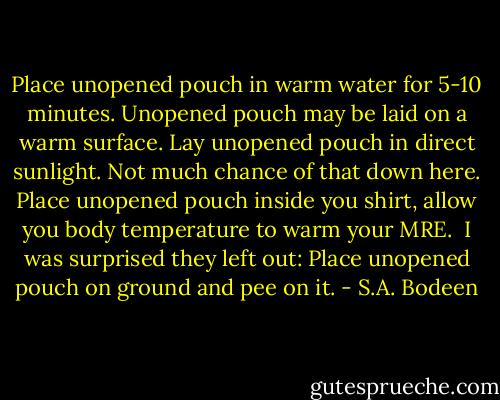 Place unopened pouch in warm water for 5-10 minutes.<br />Unopened pouch may be laid on a warm surface.<br />Lay unopened pouch in direct sunlight. Not much chance of that down here.<br />Place unopened pouch inside you shirt, allow you body temperature to warm your MRE.<br /><br />I was surprised they left out: Place unopened pouch on ground and pee on it. - S.A. Bodeen