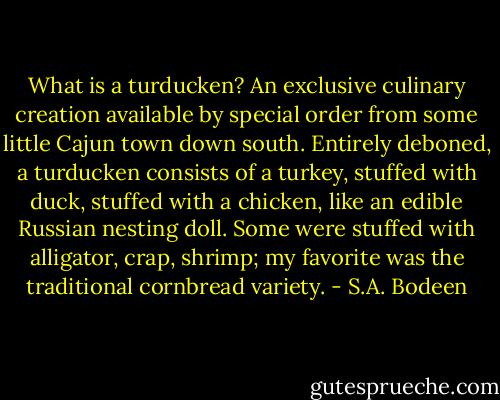 What is a turducken? An exclusive culinary creation available by special order from some little Cajun town down south. Entirely deboned, a turducken consists of a turkey, stuffed with duck, stuffed with a chicken, like an edible Russian nesting doll. Some were stuffed with alligator, crap, shrimp; my favorite was the traditional cornbread variety. - S.A. Bodeen