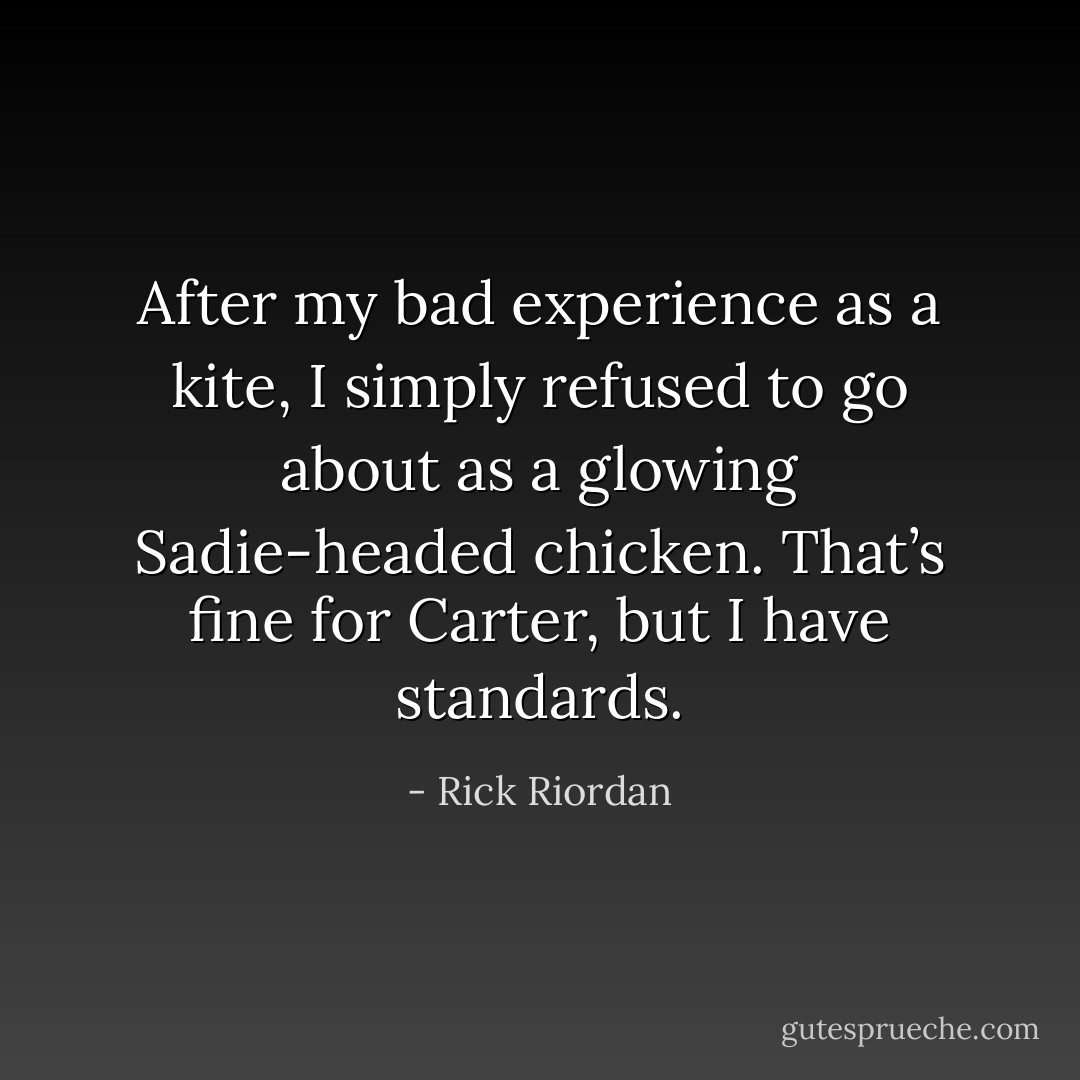 After my bad experience as a kite, I simply refused to go about as a glowing Sadie-headed chicken. That’s fine for Carter, but I have standards. - Rick Riordan