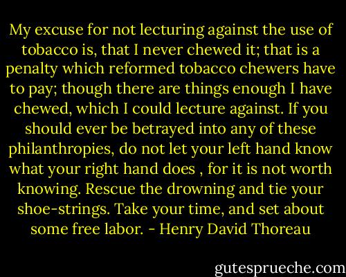 My excuse for not lecturing against the use of tobacco is, that I never chewed it; that is a penalty which reformed tobacco chewers have to pay; though there are things enough I have chewed, which I could lecture against. If you should ever be betrayed into any of these philanthropies, do not let your left hand know what your right hand does , for it is not worth knowing. Rescue the drowning and tie your shoe-strings. Take your time, and set about some free labor. - Henry David Thoreau