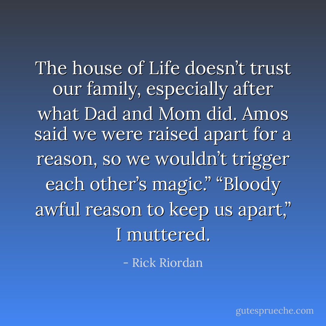 The house of Life doesn’t trust our family, especially after what Dad and Mom did. Amos said we were raised apart for a reason, so we wouldn’t trigger each other’s magic.”<br />“Bloody awful reason to keep us apart,” I muttered. - Rick Riordan