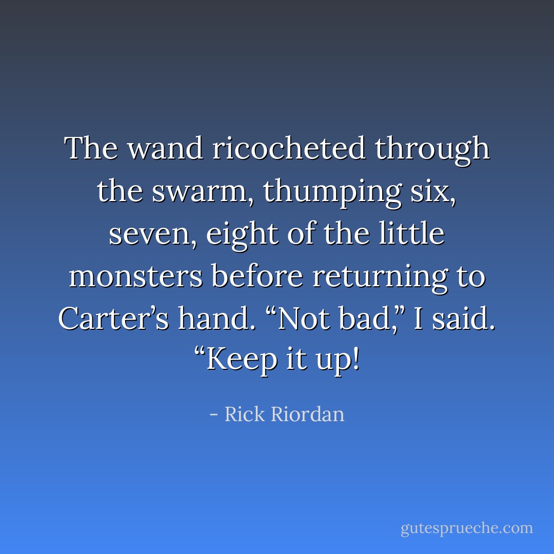 The wand ricocheted through the swarm, thumping six, seven, eight of the little monsters before returning to Carter’s hand.<br />“Not bad,” I said. “Keep it up! - Rick Riordan