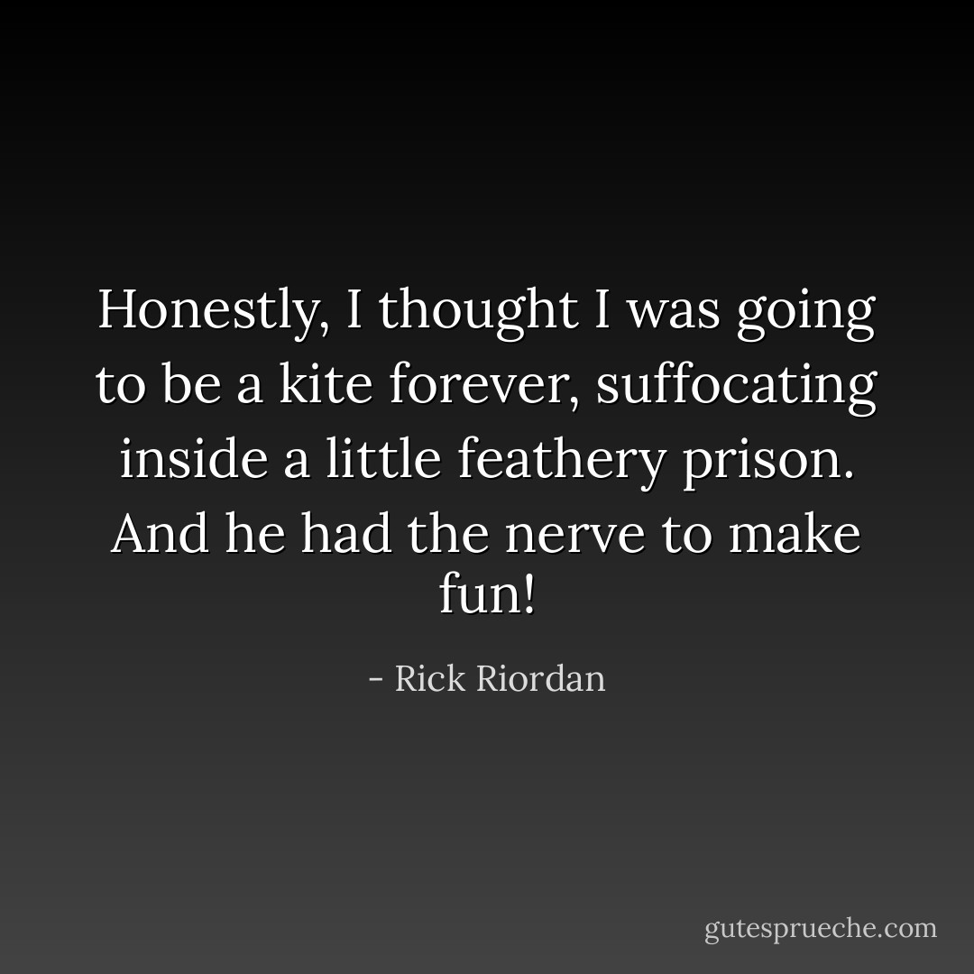 Honestly, I thought I was going to be a kite forever, suffocating inside a little feathery prison. And he had the nerve to make fun! - Rick Riordan