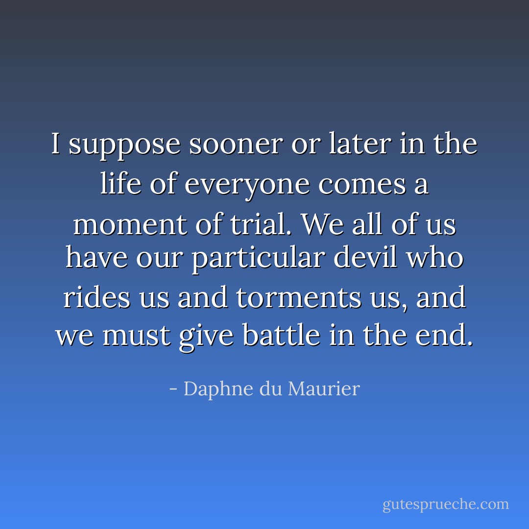 I suppose sooner or later in the life of everyone comes a moment of trial. We all of us have our particular devil who rides us and torments us, and we must give battle in the end. - Daphne du Maurier