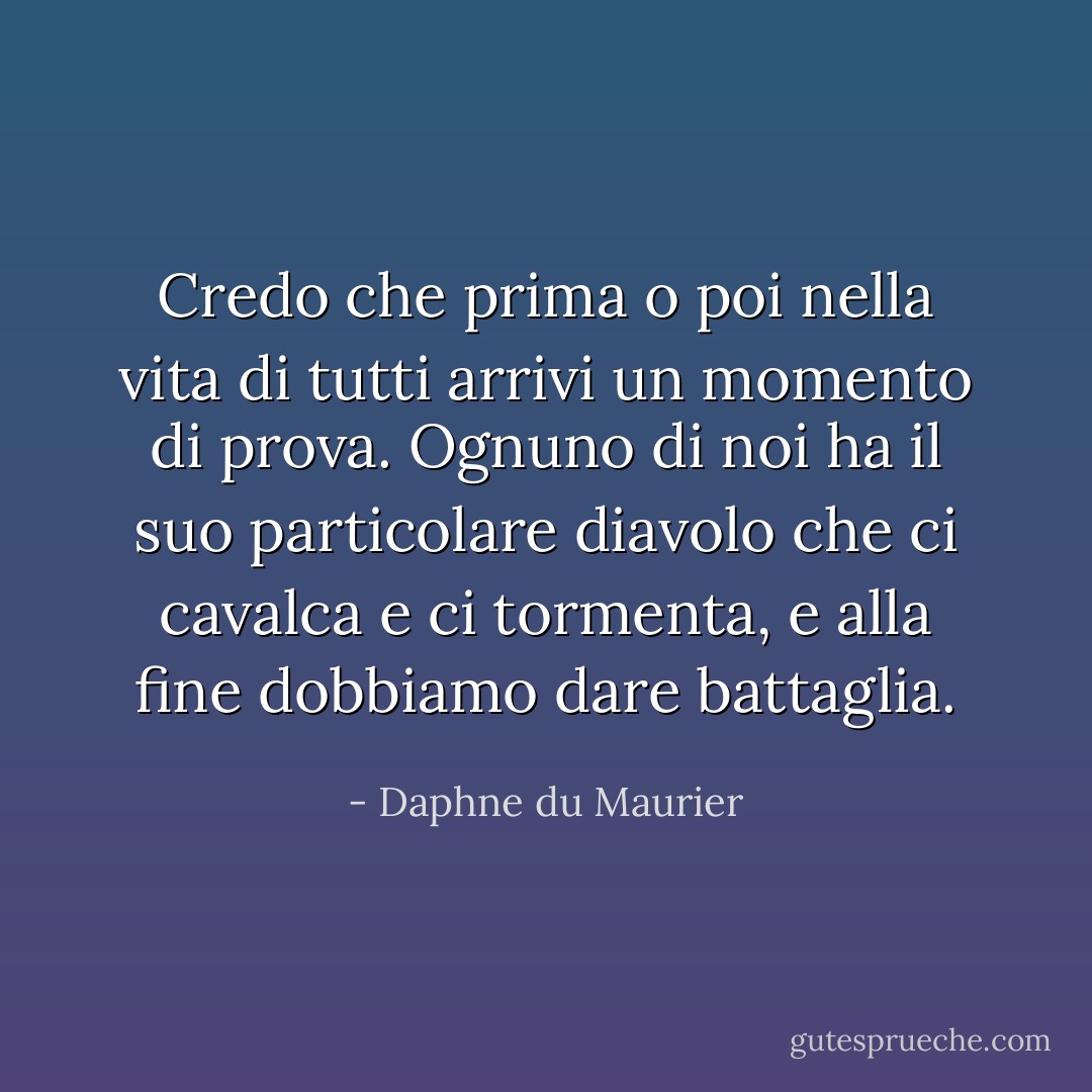 Credo che prima o poi nella vita di tutti arrivi un momento di prova. Ognuno di noi ha il suo particolare diavolo che ci cavalca e ci tormenta, e alla fine dobbiamo dare battaglia. - Daphne du Maurier