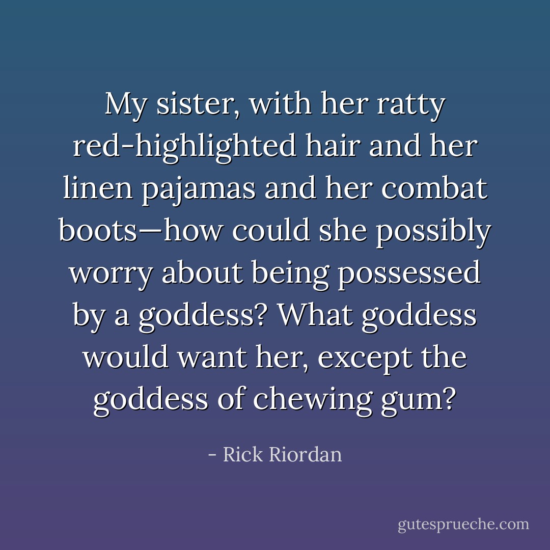 My sister, with her ratty red-highlighted hair and her linen pajamas and her combat boots—how could she possibly worry about being possessed by a goddess? What goddess would want her, except the goddess of chewing gum? - Rick Riordan