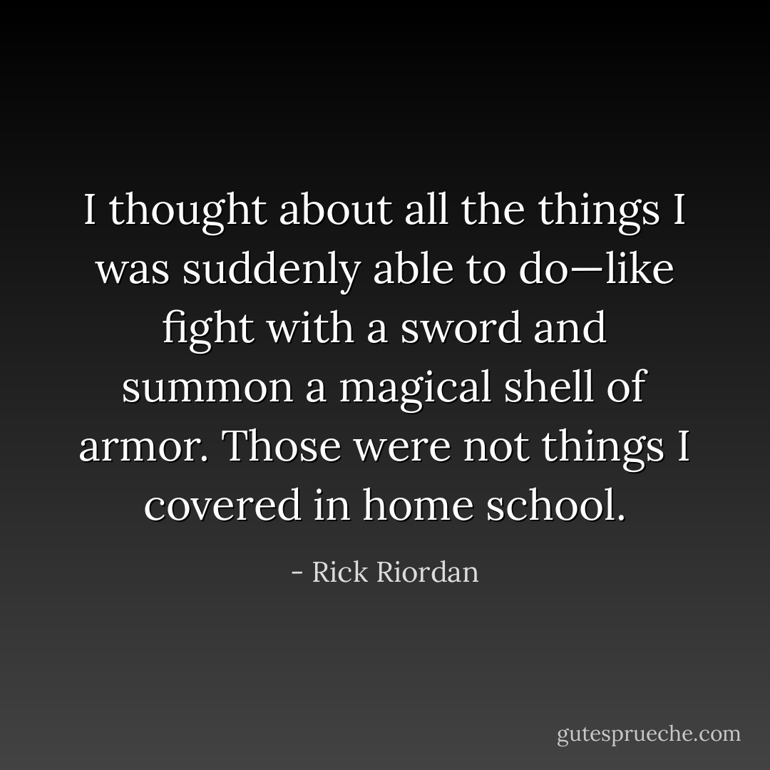 I thought about all the things I was suddenly able to do—like fight with a sword and summon a magical shell of armor. Those were not things I covered in home school. - Rick Riordan