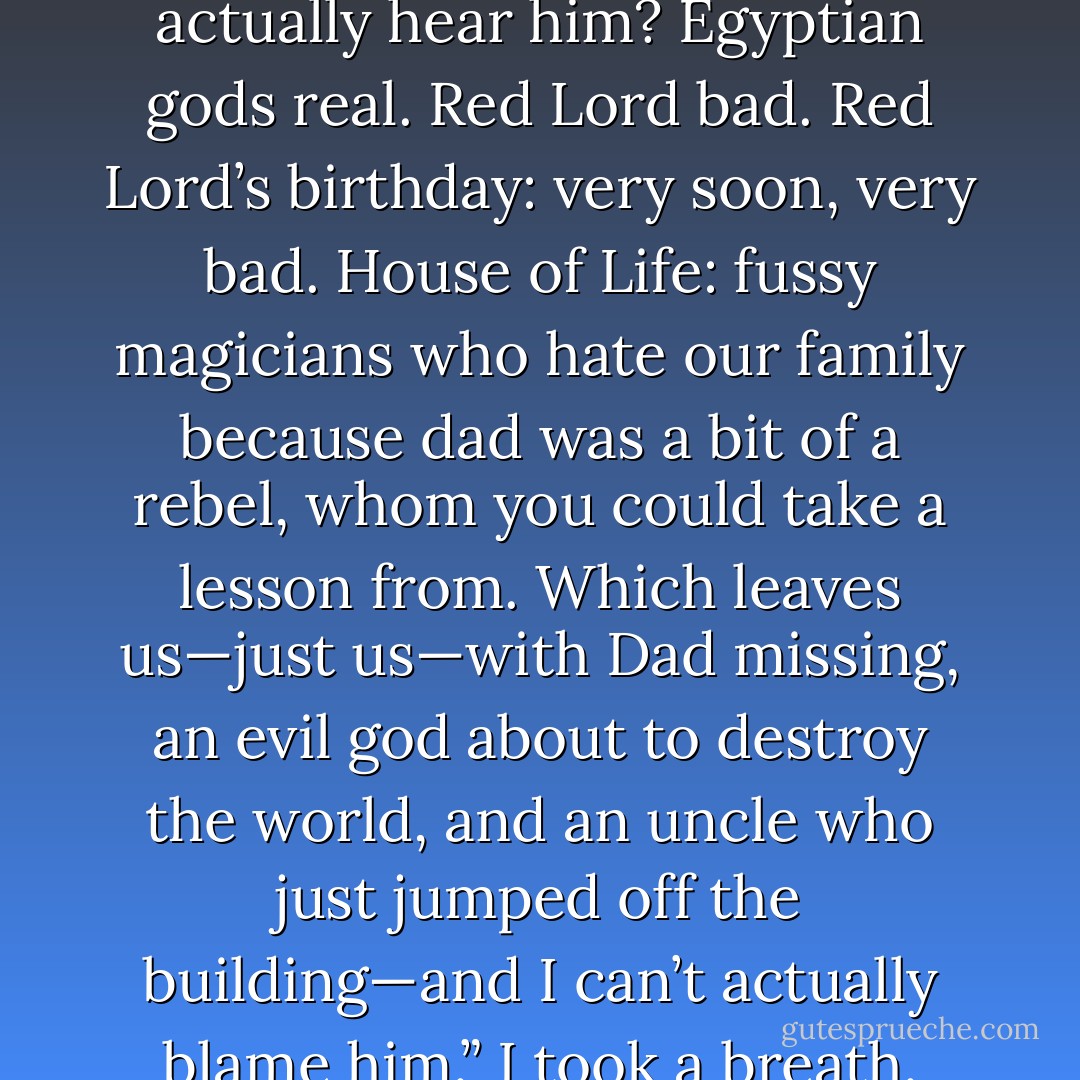 Brother dear,” I said, “did your soul leave your body while Amos was talking, or did you actually hear him? Egyptian gods real. Red Lord bad. Red Lord’s birthday: very soon, very bad. House of Life: fussy magicians who hate our family because dad was a bit of a rebel, whom you could take a lesson from. Which leaves us—just us—with Dad missing, an evil god about to destroy the world, and an uncle who just jumped off the building—and I can’t actually blame him.” I took a breath. [Yes, Carter, I do have to breathe occasionally.] - Rick Riordan