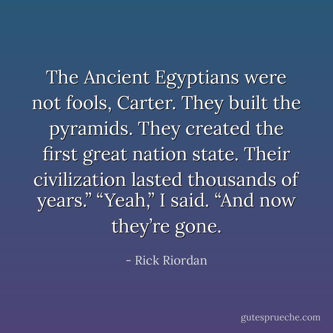 The Ancient Egyptians were not fools, Carter. They built the pyramids. They created the first great nation state. Their civilization lasted thousands of years.”<br />“Yeah,” I said. “And now they’re gone. - Rick Riordan