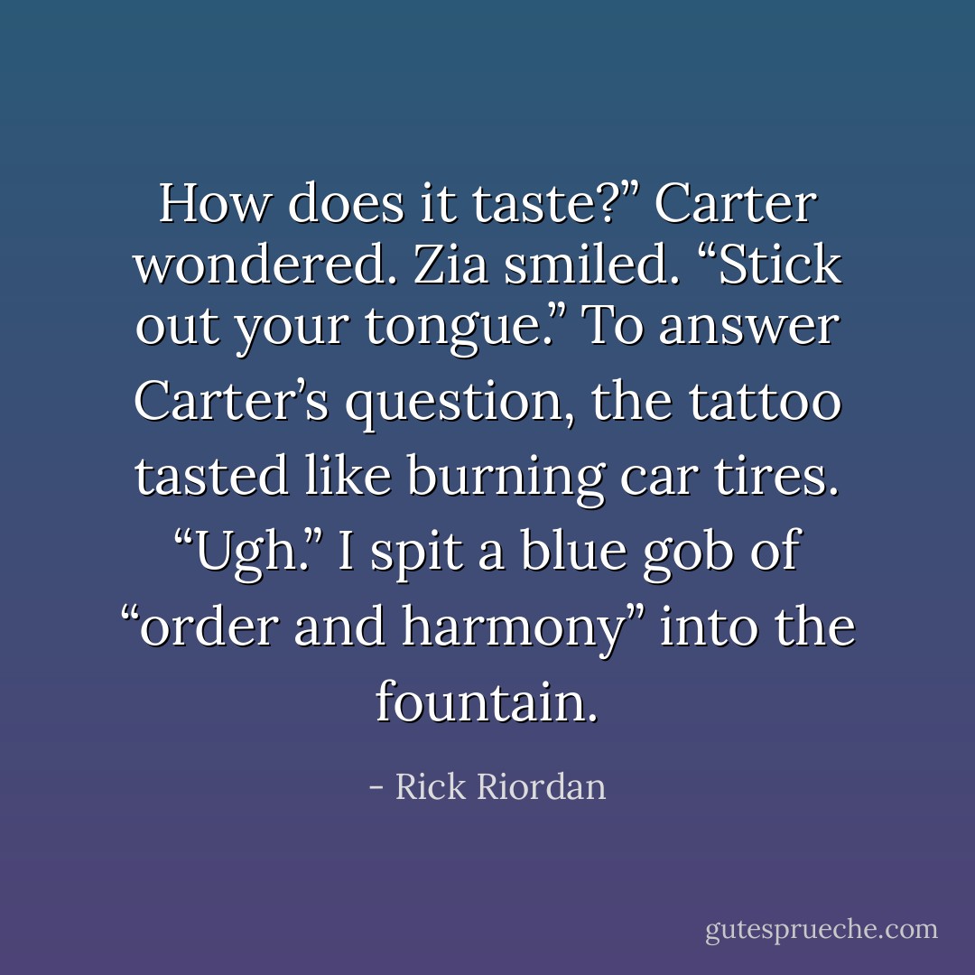 How does it taste?” Carter wondered.<br />Zia smiled. “Stick out your tongue.”<br />To answer Carter’s question, the tattoo tasted like burning car tires.<br />“Ugh.” I spit a blue gob of “order and harmony” into the fountain. - Rick Riordan