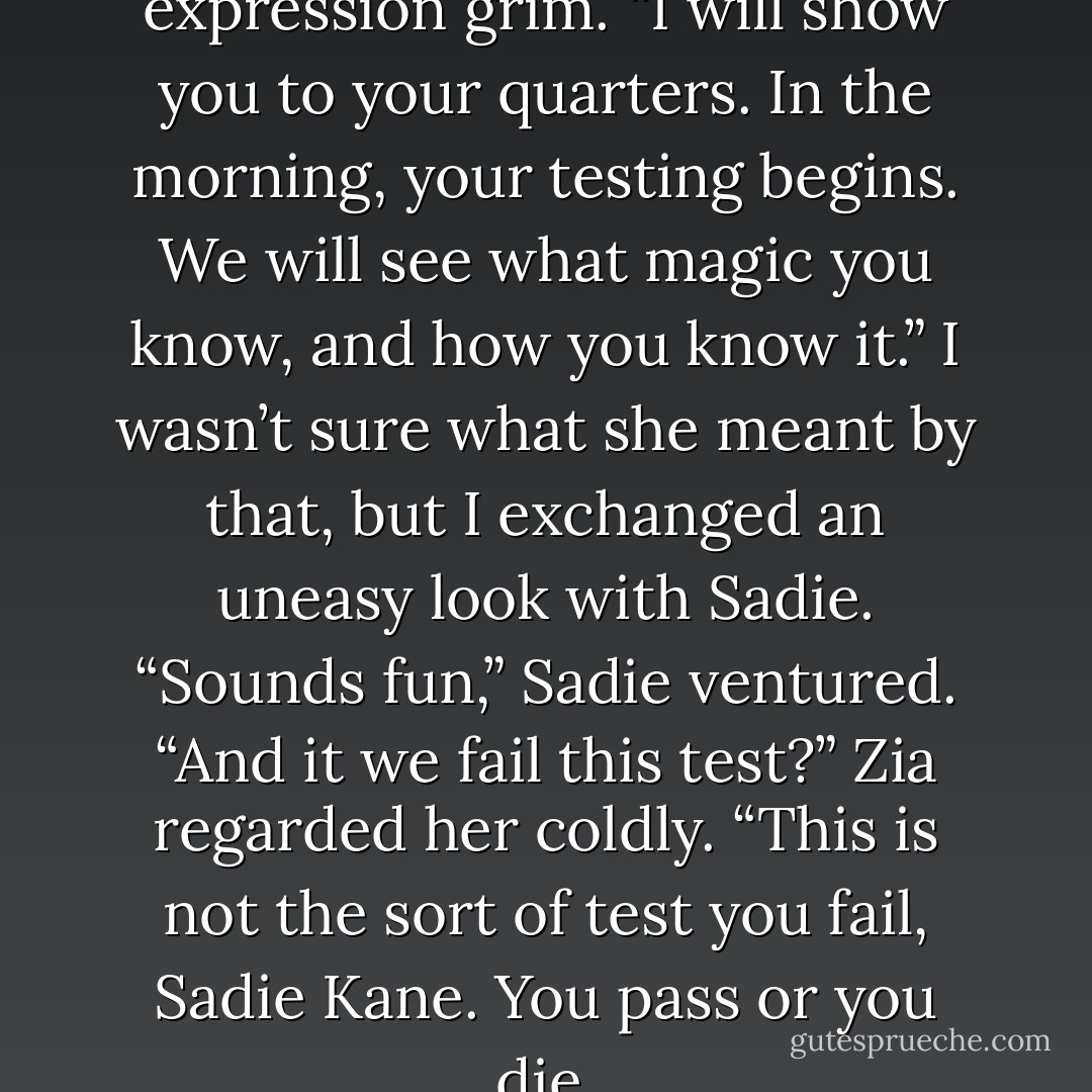 Zia turned toward us, her expression grim. “I will show you to your quarters. In the morning, your testing begins. We will see what magic you know, and how you know it.”<br />I wasn’t sure what she meant by that, but I exchanged an uneasy look with Sadie.<br />“Sounds fun,” Sadie ventured. “And it we fail this test?”<br />Zia regarded her coldly. “This is not the sort of test you fail, Sadie Kane. You pass or you die. - Rick Riordan