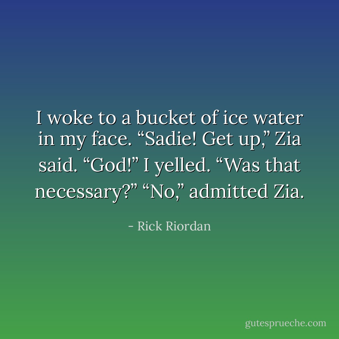 I woke to a bucket of ice water in my face.<br />“Sadie! Get up,” Zia said.<br />“God!” I yelled. “Was that necessary?”<br />“No,” admitted Zia. - Rick Riordan