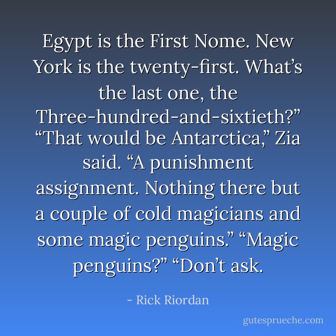 Egypt is the First Nome. New York is the twenty-first. What’s the last one, the Three-hundred-and-sixtieth?”<br />“That would be Antarctica,” Zia said. “A punishment assignment. Nothing there but a couple of cold magicians and some magic penguins.”<br />“Magic penguins?”<br />“Don’t ask. - Rick Riordan