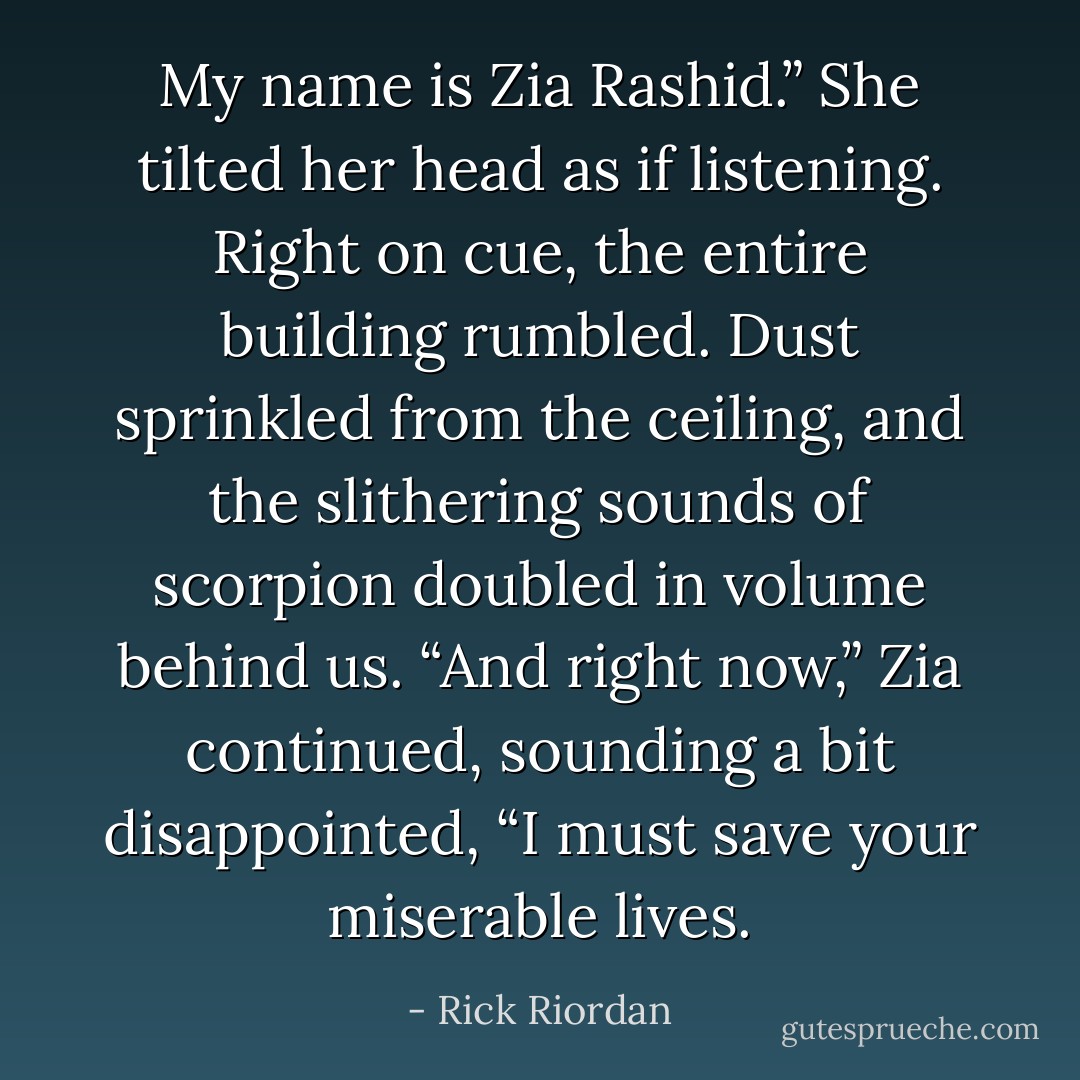 My name is Zia Rashid.” She tilted her head as if listening.<br />Right on cue, the entire building rumbled. Dust sprinkled from the ceiling, and the slithering sounds of scorpion doubled in volume behind us.<br />“And right now,” Zia continued, sounding a bit disappointed, “I must save your miserable lives. - Rick Riordan