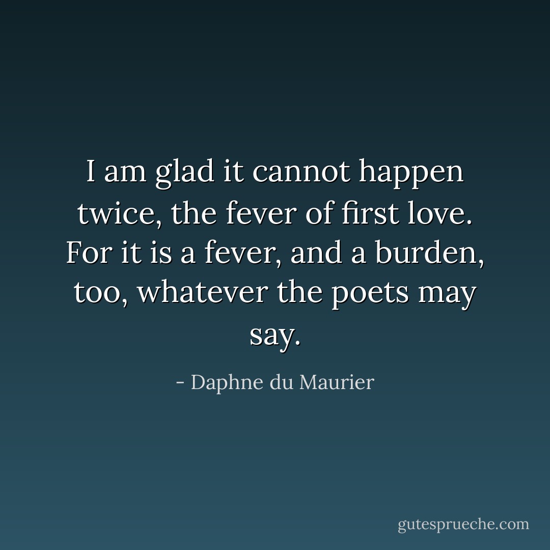 I am glad it cannot happen twice, the fever of first love. For it is a fever, and a burden, too, whatever the poets may say. - Daphne du Maurier