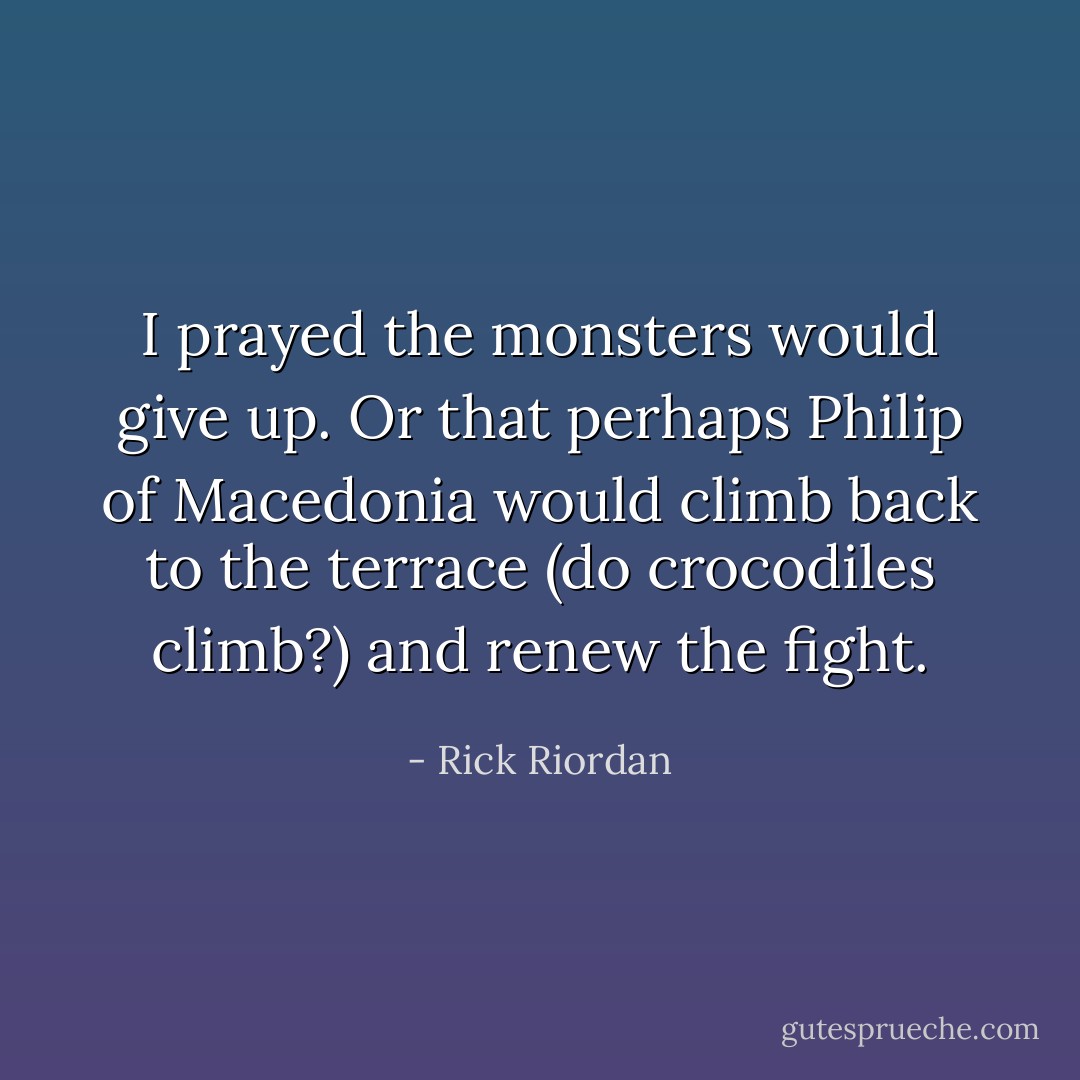 I prayed the monsters would give up. Or that perhaps Philip of Macedonia would climb back to the terrace (do crocodiles climb?) and renew the fight. - Rick Riordan