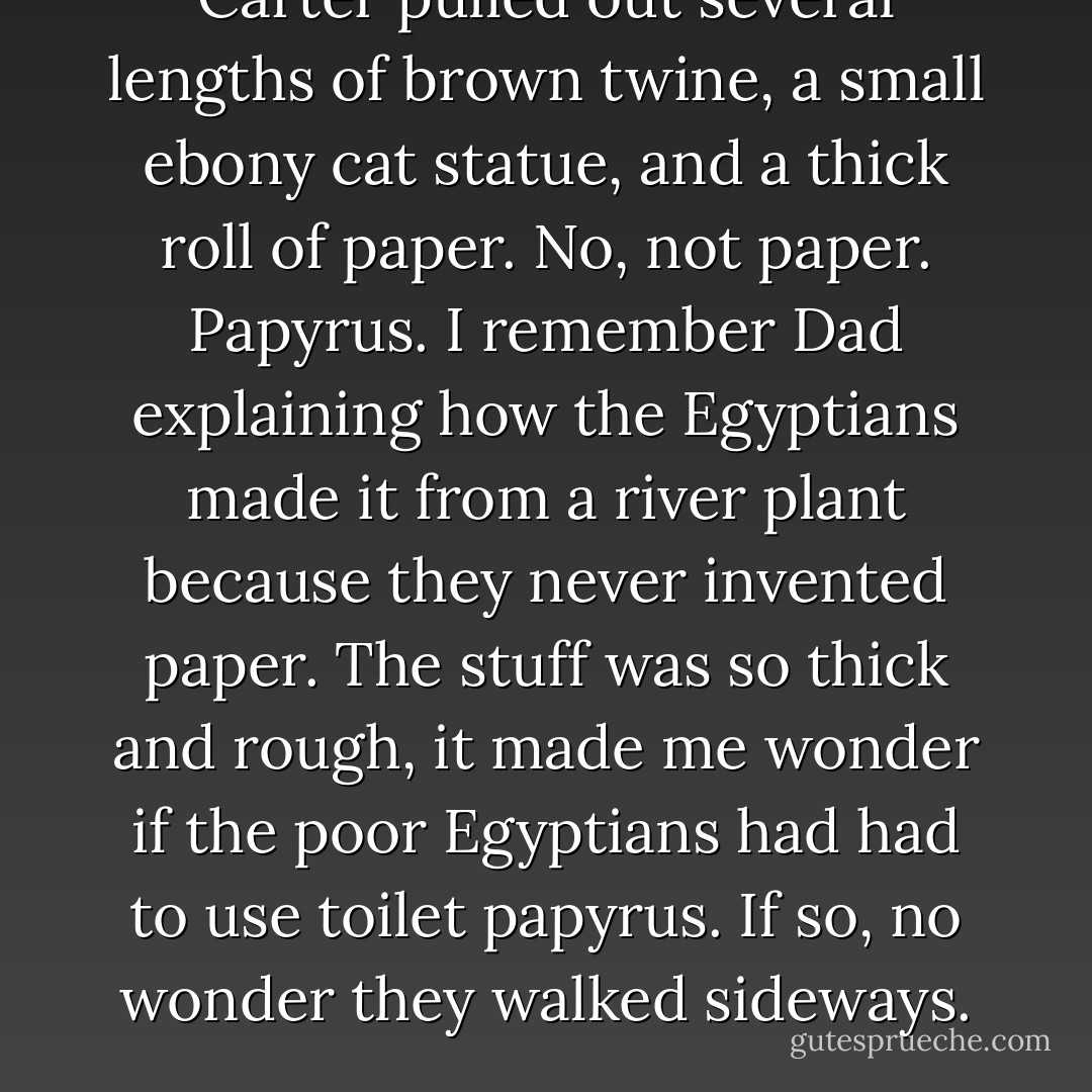 Carter pulled out several lengths of brown twine, a small ebony cat statue, and a thick roll of paper. No, not paper. Papyrus. I remember Dad explaining how the Egyptians made it from a river plant because they never invented paper. The stuff was so thick and rough, it made me wonder if the poor Egyptians had had to use toilet papyrus. If so, no wonder they walked sideways. - Rick Riordan