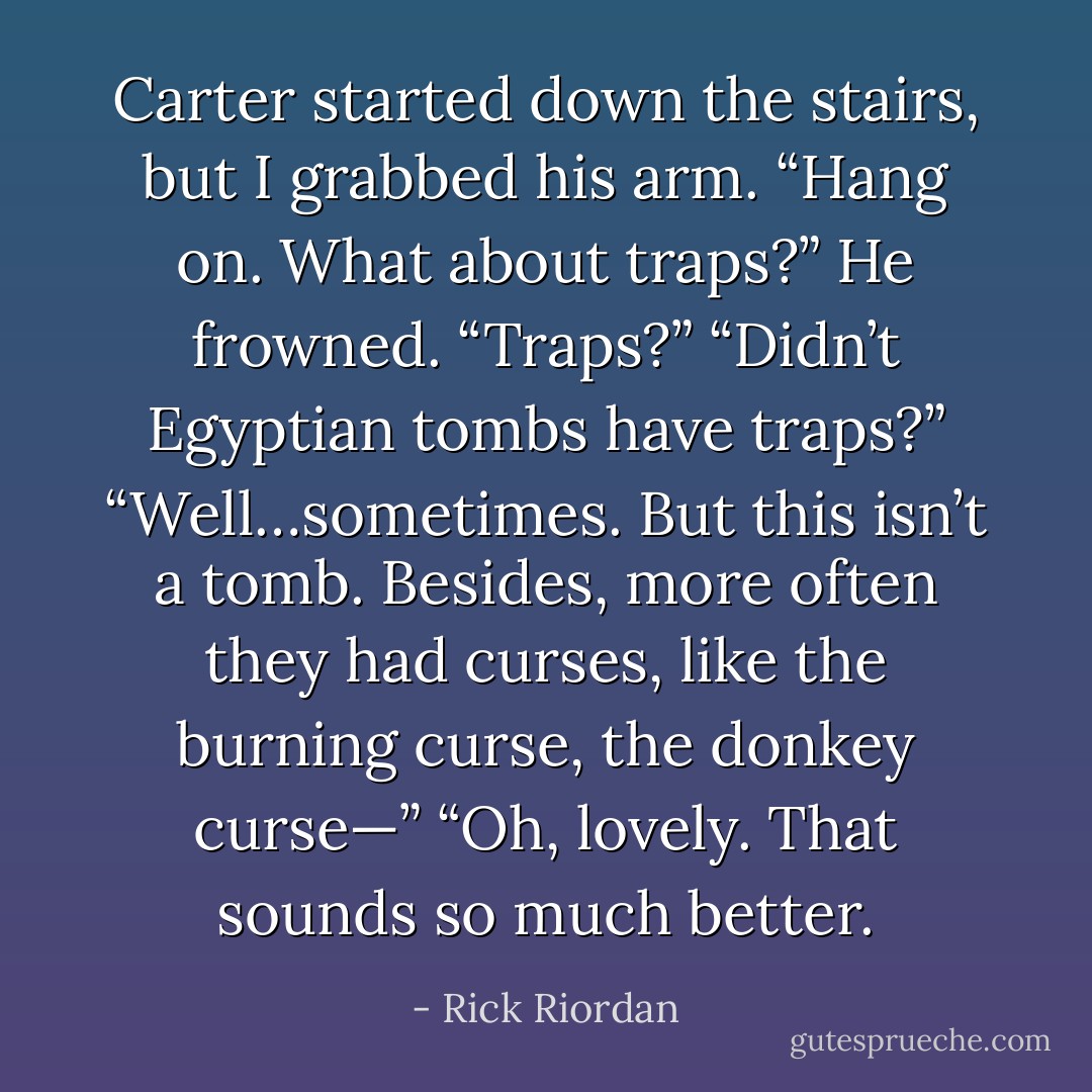 Carter started down the stairs, but I grabbed his arm.<br />“Hang on. What about traps?”<br />He frowned. “Traps?”<br />“Didn’t Egyptian tombs have traps?”<br />“Well…sometimes. But this isn’t a tomb. Besides, more often they had curses, like the burning curse, the donkey curse—”<br />“Oh, lovely. That sounds so much better. - Rick Riordan