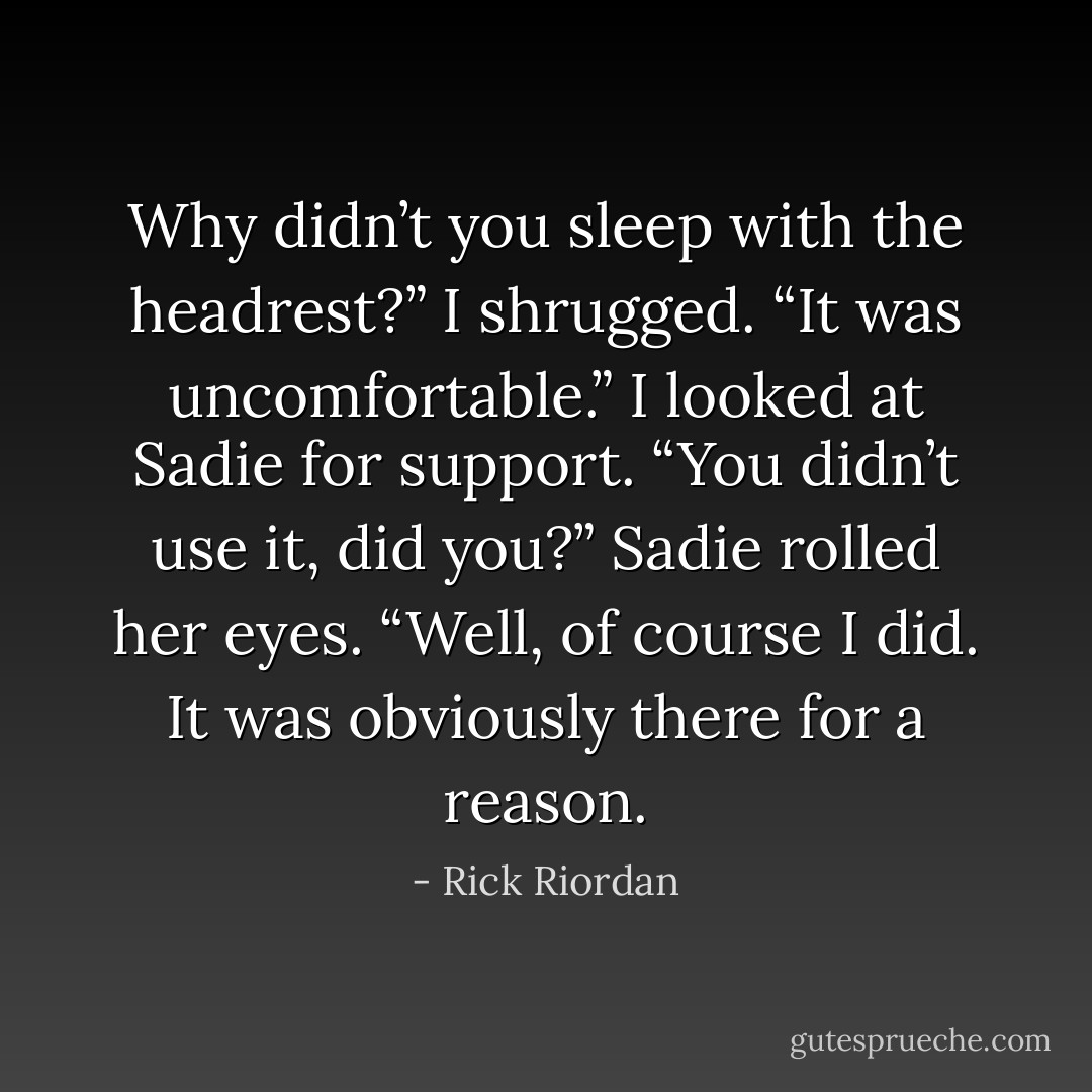 Why didn’t you sleep with the headrest?”<br />I shrugged. “It was uncomfortable.” I looked at Sadie for support. “You didn’t use it, did you?”<br />Sadie rolled her eyes. “Well, of course I did. It was obviously there for a reason. - Rick Riordan
