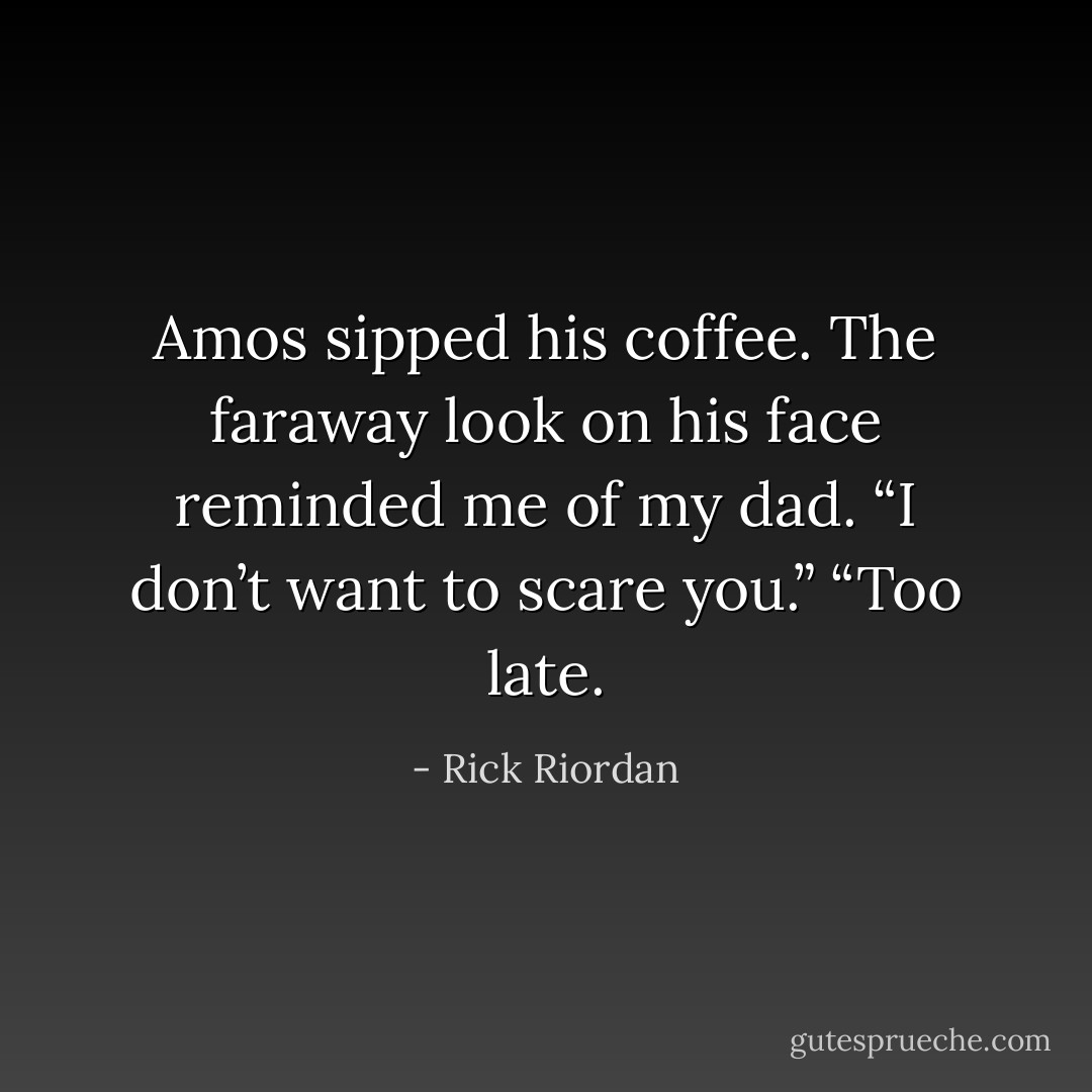 Amos sipped his coffee. The faraway look on his face reminded me of my dad. “I don’t want to scare you.”<br />“Too late. - Rick Riordan