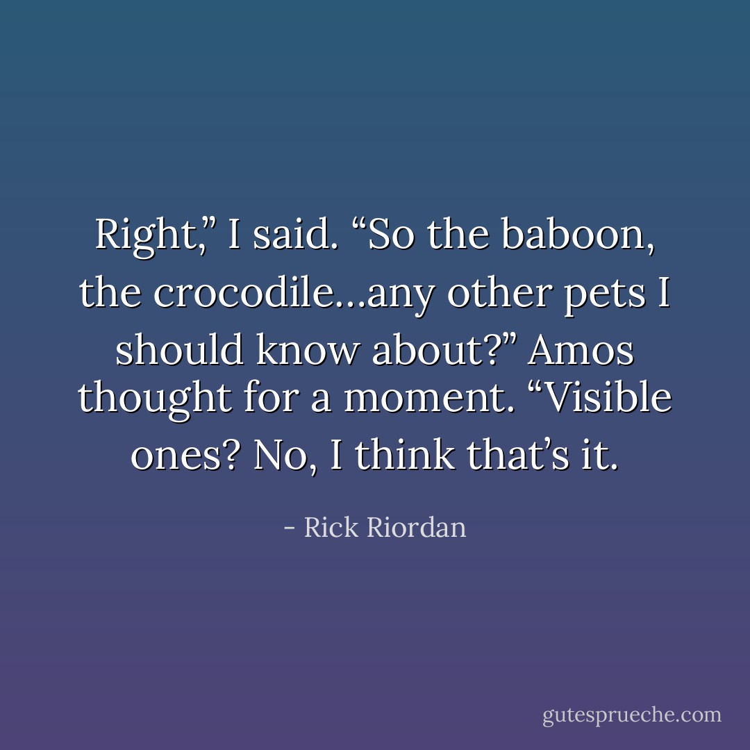 Right,” I said. “So the baboon, the crocodile…any other pets I should know about?”<br />Amos thought for a moment. “Visible ones? No, I think that’s it. - Rick Riordan