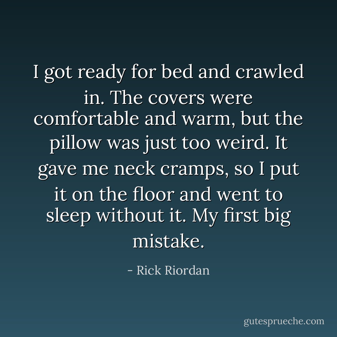 I got ready for bed and crawled in. The covers were comfortable and warm, but the pillow was just too weird. It gave me neck cramps, so I put it on the floor and went to sleep without it.<br />My first big mistake. - Rick Riordan
