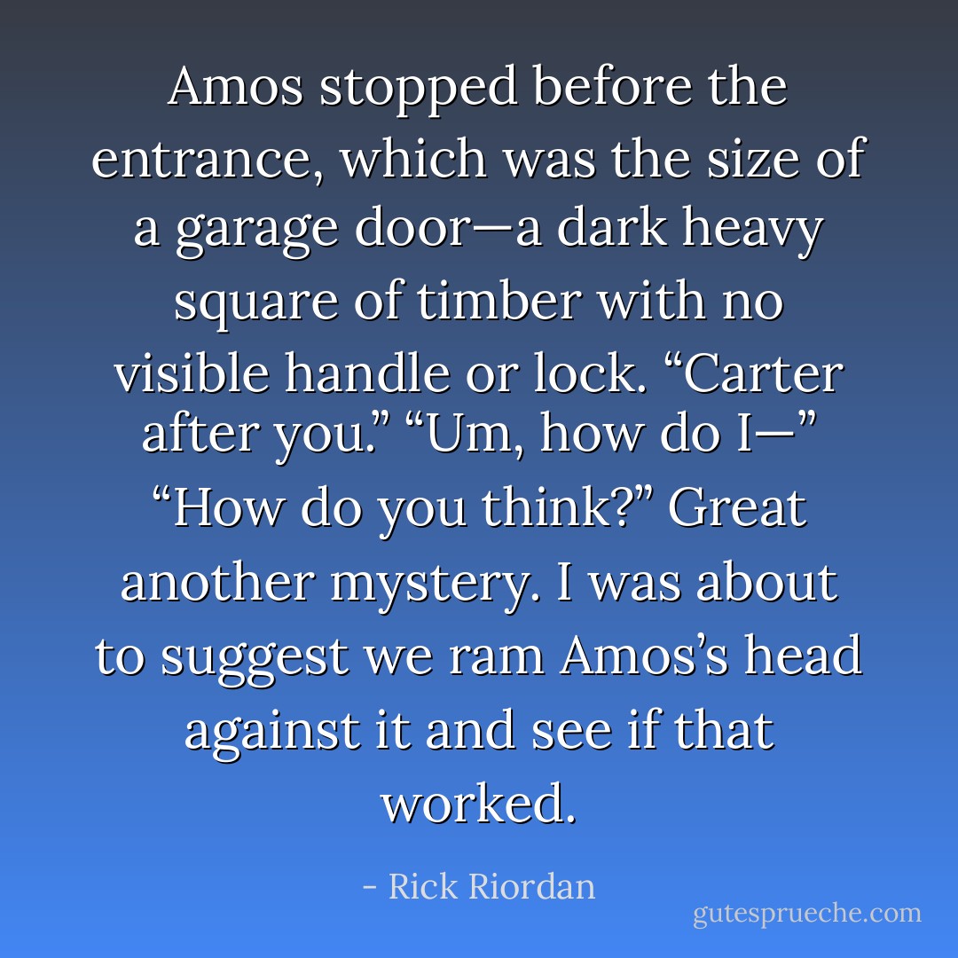 Amos stopped before the entrance, which was the size of a garage door—a dark heavy square of timber with no visible handle or lock. “Carter after you.”<br />“Um, how do I—”<br />“How do you think?”<br />Great another mystery. I was about to suggest we ram Amos’s head against it and see if that worked. - Rick Riordan