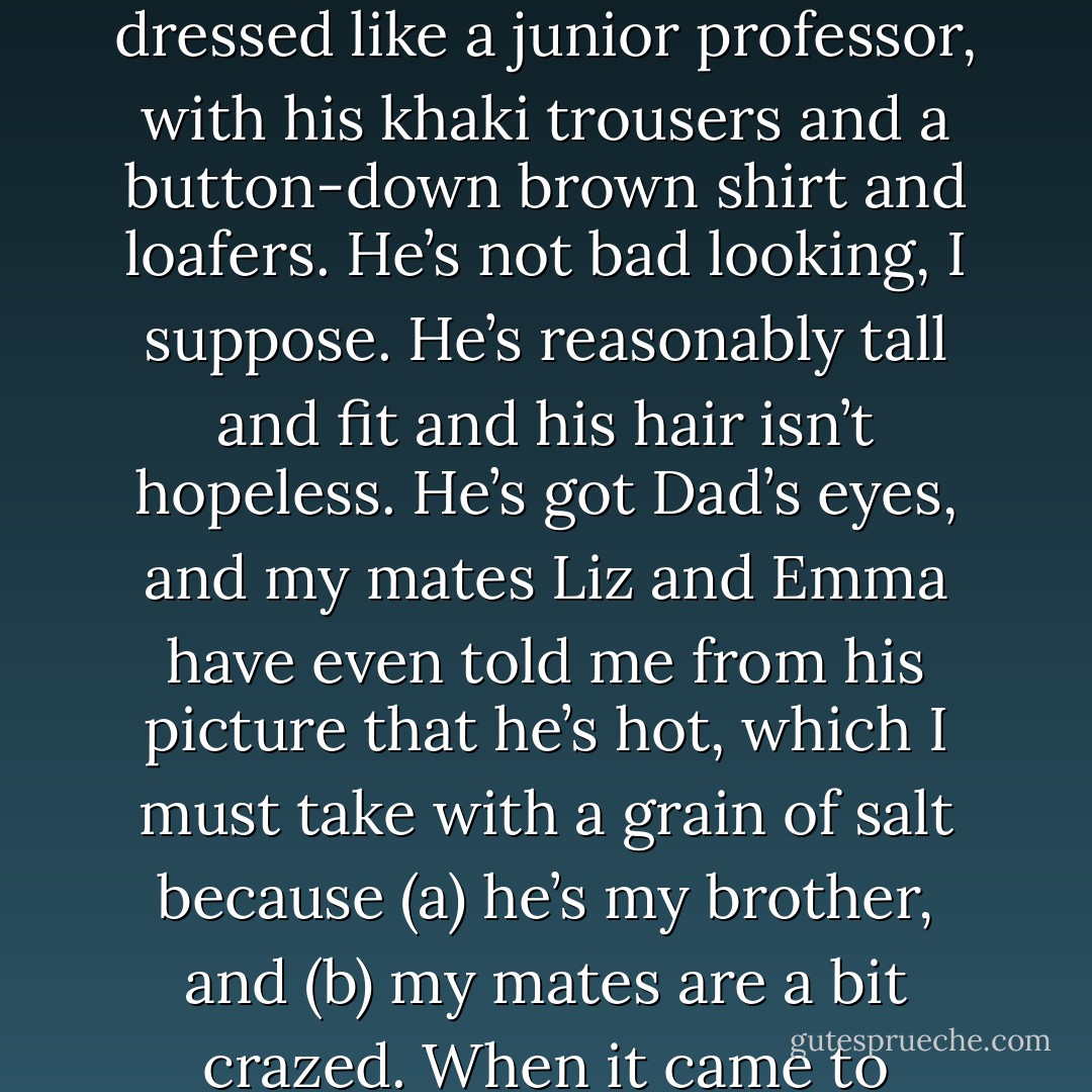 Carter looked awful—I mean even worse than usual. Honestly, the boy had never been in a proper school, and he dressed like a junior professor, with his khaki trousers and a button-down brown shirt and loafers. He’s not bad looking, I suppose. He’s reasonably tall and fit and his hair isn’t hopeless. He’s got Dad’s eyes, and my mates Liz and Emma have even told me from his picture that he’s hot, which I must take with a grain of salt because (a) he’s my brother, and (b) my mates are a bit crazed. When it came to clothes, Carter wouldn’t have known hot if it bit him on the bum. - Rick Riordan