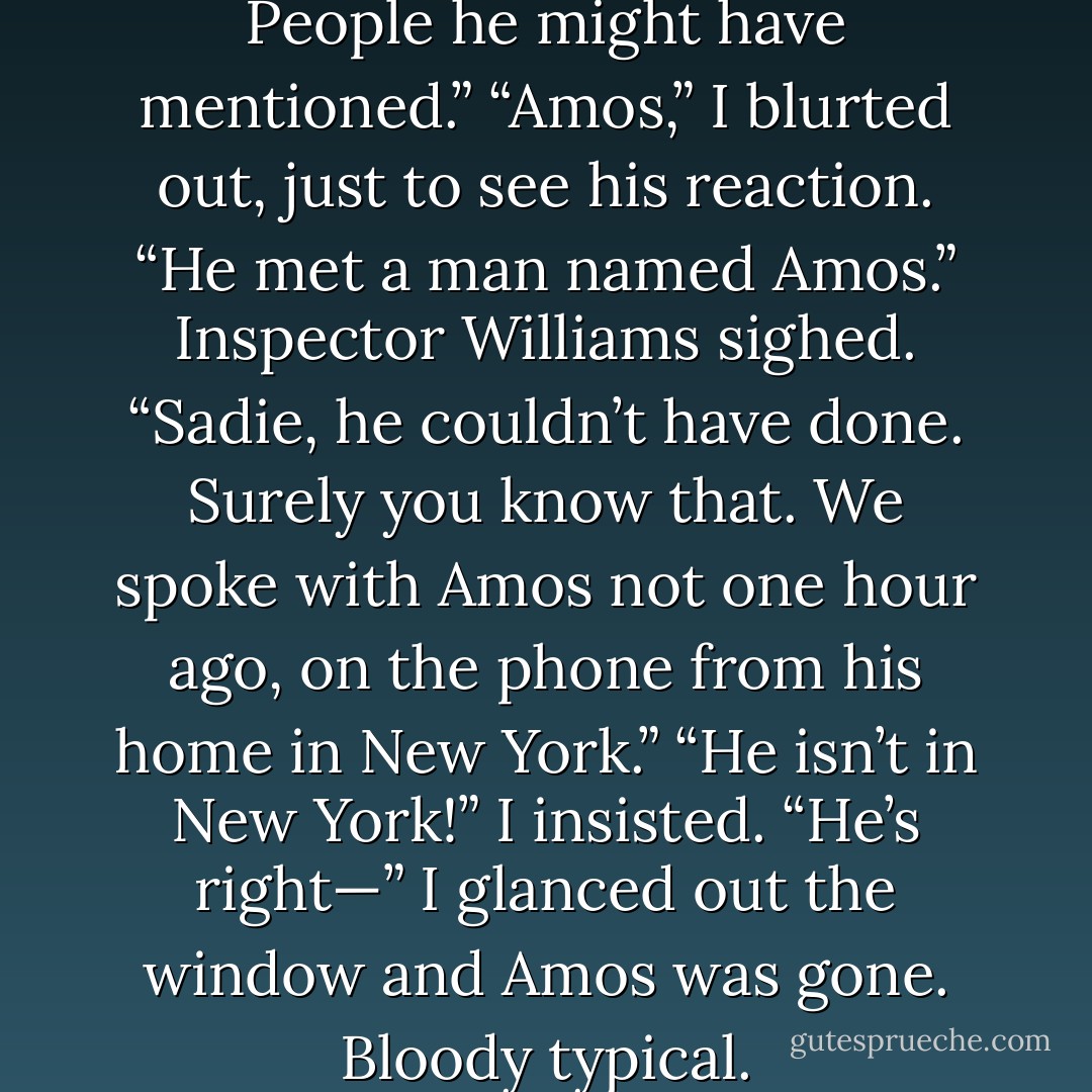 Anything your father said. People he might have mentioned.”<br />“Amos,” I blurted out, just to see his reaction. “He met a man named Amos.”<br />Inspector Williams sighed. “Sadie, he couldn’t have done. Surely you know that. We spoke with Amos not one hour ago, on the phone from his home in New York.”<br />“He isn’t in New York!” I insisted. “He’s right—”<br />I glanced out the window and Amos was gone. Bloody typical. - Rick Riordan