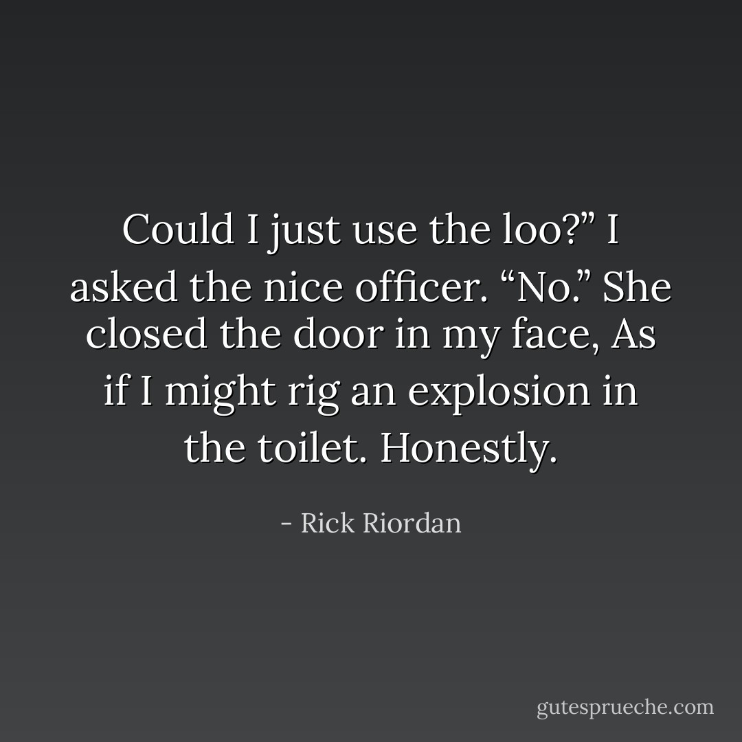 Could I just use the loo?” I asked the nice officer.<br />“No.” She closed the door in my face, As if I might rig an explosion in the toilet. Honestly. - Rick Riordan