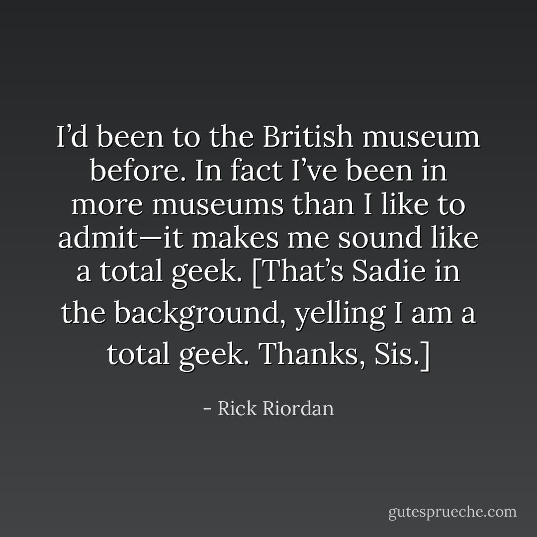 I’d been to the British museum before. In fact I’ve been in more museums than I like to admit—it makes me sound like a total geek.<br />[That’s Sadie in the background, yelling I am a total geek. Thanks, Sis.] - Rick Riordan