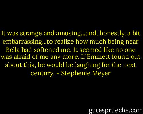 It was strange and amusing...and, honestly, a bit embarrassing...to realize how much being near Bella had softened me. It seemed like no one was afraid of me any more. If Emmett found out about this, he would be laughing for the next century. - Stephenie Meyer